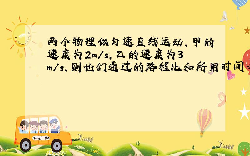 两个物理做匀速直线运动,甲的速度为2m/s,乙的速度为3m/s,则他们通过的路程比和所用时间之比正确的是：