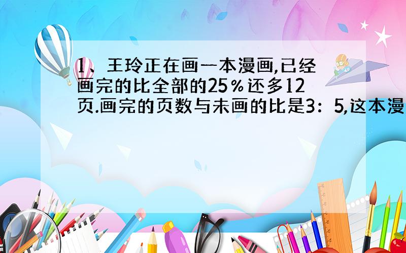 1、王玲正在画一本漫画,已经画完的比全部的25％还多12页.画完的页数与未画的比是3：5,这本漫画有多少页?