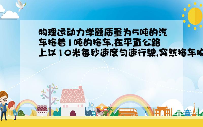 物理运动力学题质量为5吨的汽车拖着1吨的拖车,在平直公路上以10米每秒速度匀速行驶,突然拖车脱钩,而汽车牵引力不变,继续