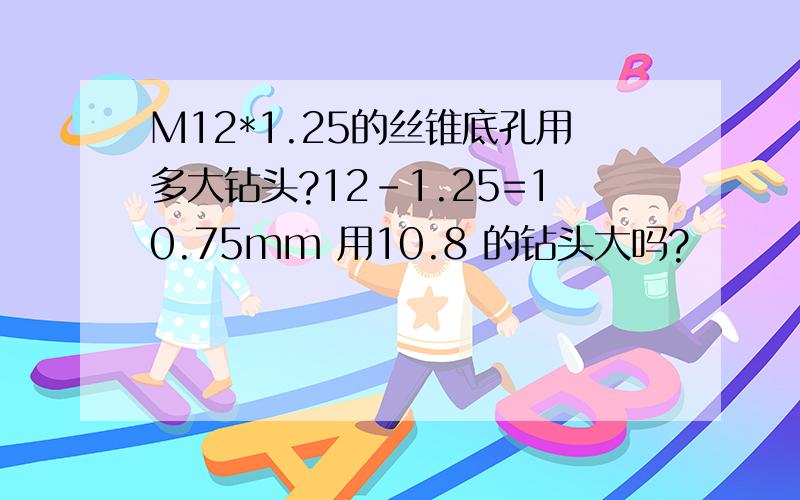 M12*1.25的丝锥底孔用多大钻头?12-1.25=10.75mm 用10.8 的钻头大吗?