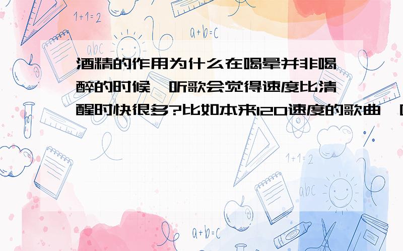 酒精的作用为什么在喝晕并非喝醉的时候,听歌会觉得速度比清醒时快很多?比如本来120速度的歌曲,听起来有150那么快?