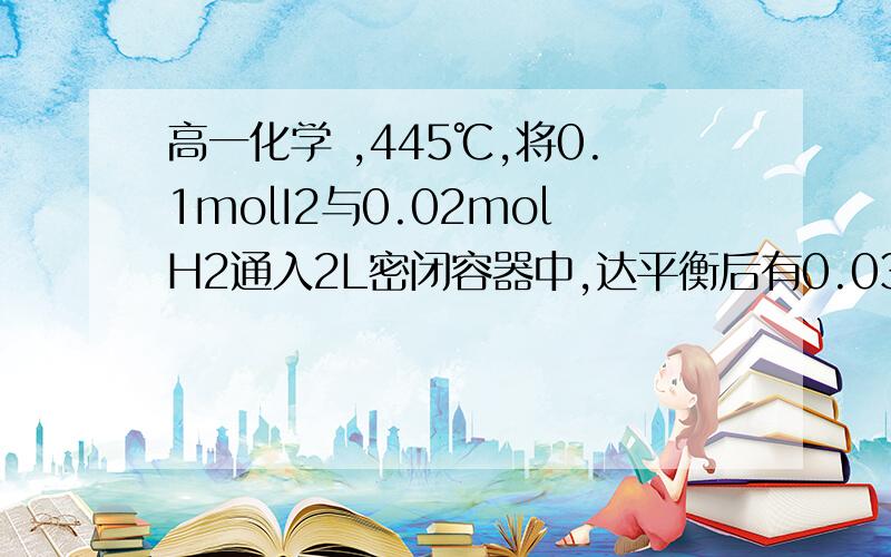 高一化学 ,445℃,将0.1molI2与0.02molH2通入2L密闭容器中,达平衡后有0.03molHI生成,求：1