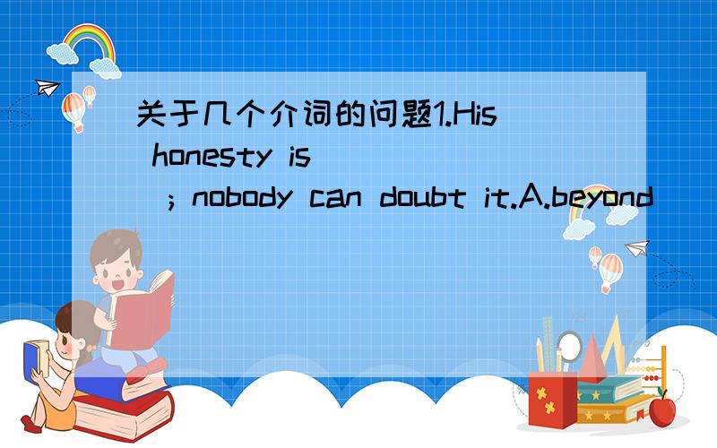 关于几个介词的问题1.His honesty is ( ); nobody can doubt it.A.beyond