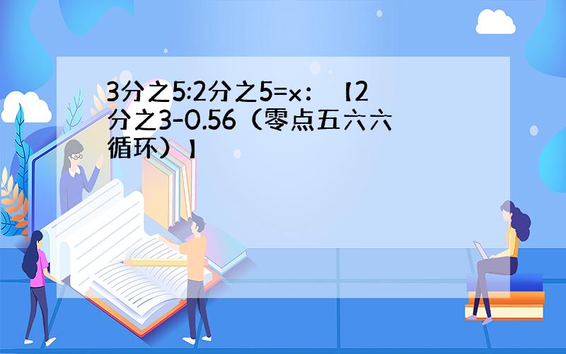 3分之5:2分之5=x：【2分之3-0.56（零点五六六循环）】