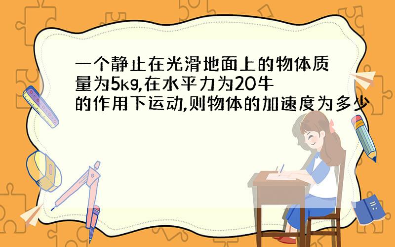 一个静止在光滑地面上的物体质量为5kg,在水平力为20牛的作用下运动,则物体的加速度为多少