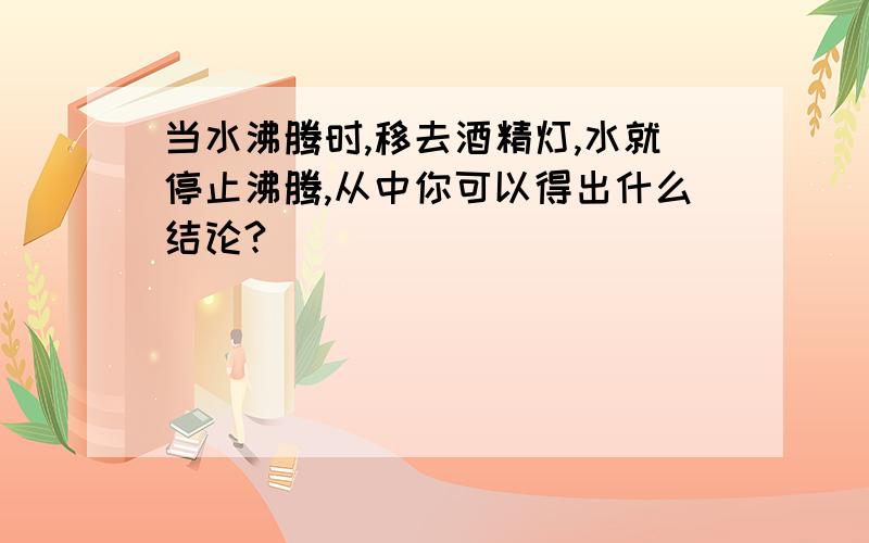 当水沸腾时,移去酒精灯,水就停止沸腾,从中你可以得出什么结论?