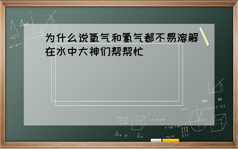 为什么说氧气和氢气都不易溶解在水中大神们帮帮忙