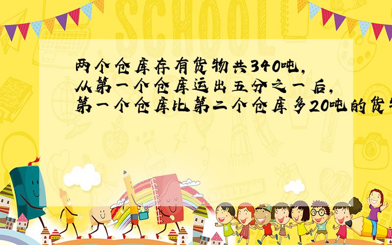 两个仓库存有货物共340吨,从第一个仓库运出五分之一后,第一个仓库比第二个仓库多20吨的货物,求两个仓