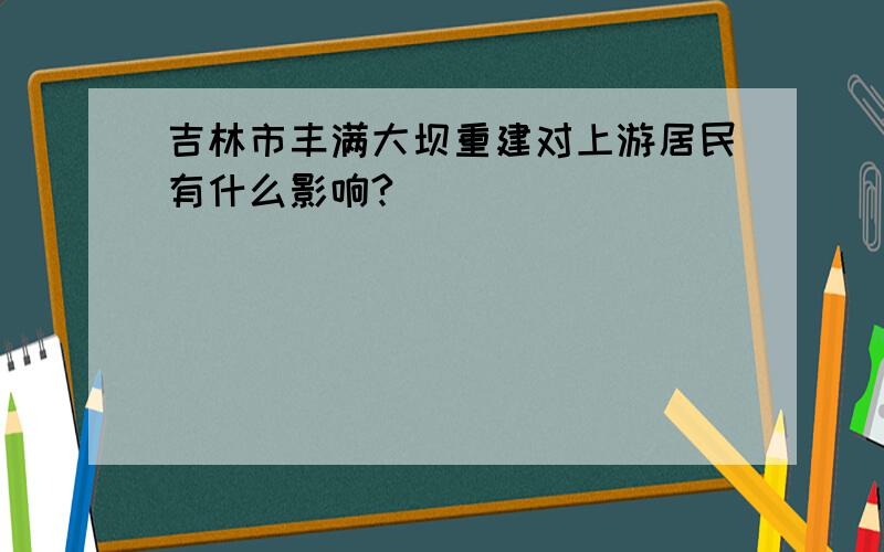 吉林市丰满大坝重建对上游居民有什么影响?