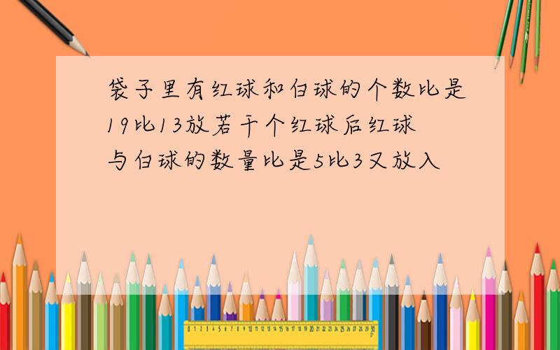 袋子里有红球和白球的个数比是19比13放若干个红球后红球与白球的数量比是5比3又放入