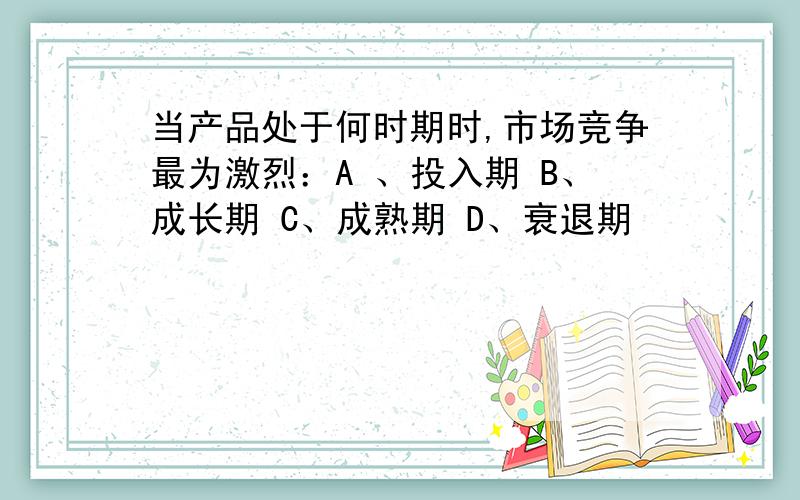 当产品处于何时期时,市场竞争最为激烈：A 、投入期 B、成长期 C、成熟期 D、衰退期