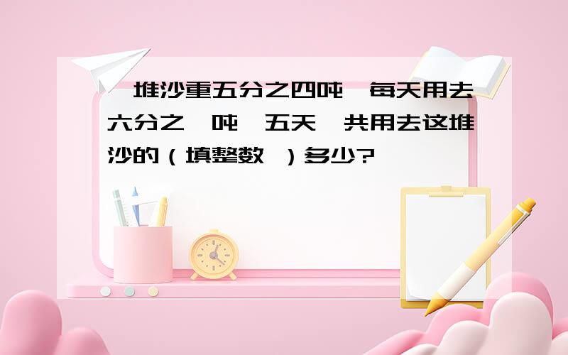 一堆沙重五分之四吨,每天用去六分之一吨,五天一共用去这堆沙的（填整数 ）多少?