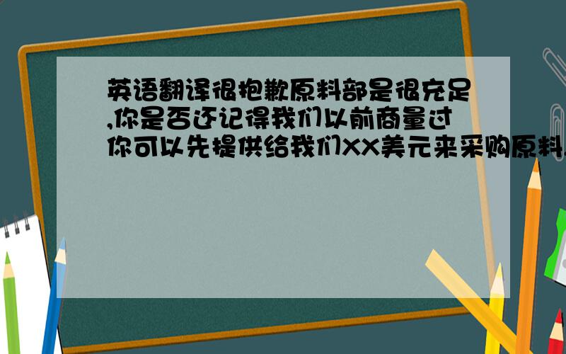 英语翻译很抱歉原料部是很充足,你是否还记得我们以前商量过你可以先提供给我们XX美元来采购原料,这样我们就有充足的时间来准