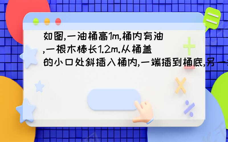 如图,一油桶高1m,桶内有油,一根木棒长1.2m.从桶盖的小口处斜插入桶内,一端插到桶底,另一端到小口,抽出木棒,量得棒