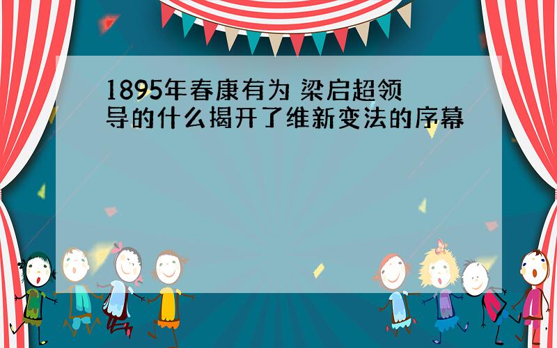 1895年春康有为 梁启超领导的什么揭开了维新变法的序幕