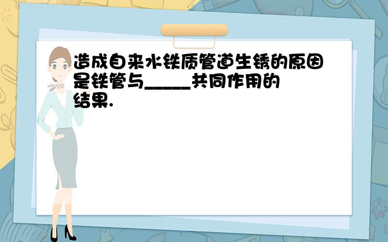 造成自来水铁质管道生锈的原因是铁管与_____共同作用的结果.