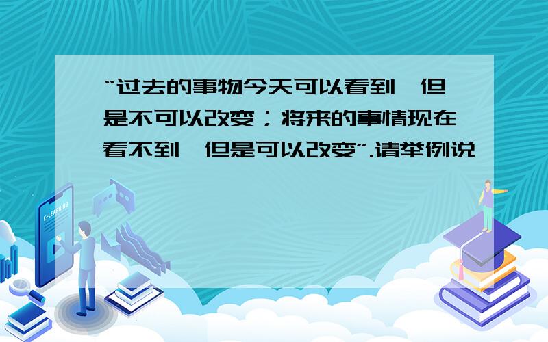 “过去的事物今天可以看到,但是不可以改变；将来的事情现在看不到,但是可以改变”.请举例说