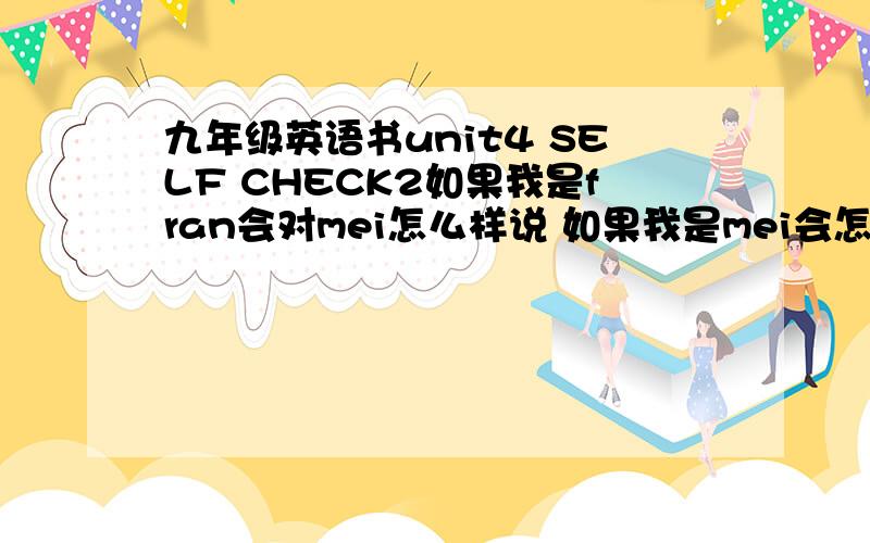 九年级英语书unit4 SELF CHECK2如果我是fran会对mei怎么样说 如果我是mei会怎么对自己说