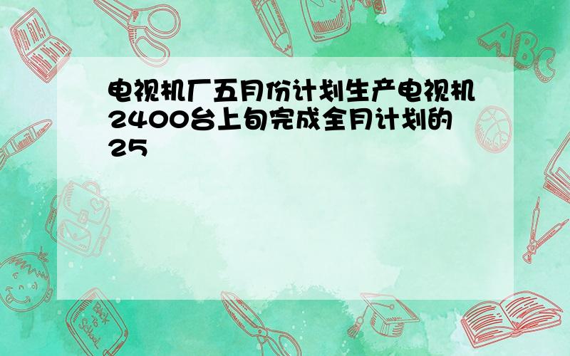 电视机厂五月份计划生产电视机2400台上旬完成全月计划的25