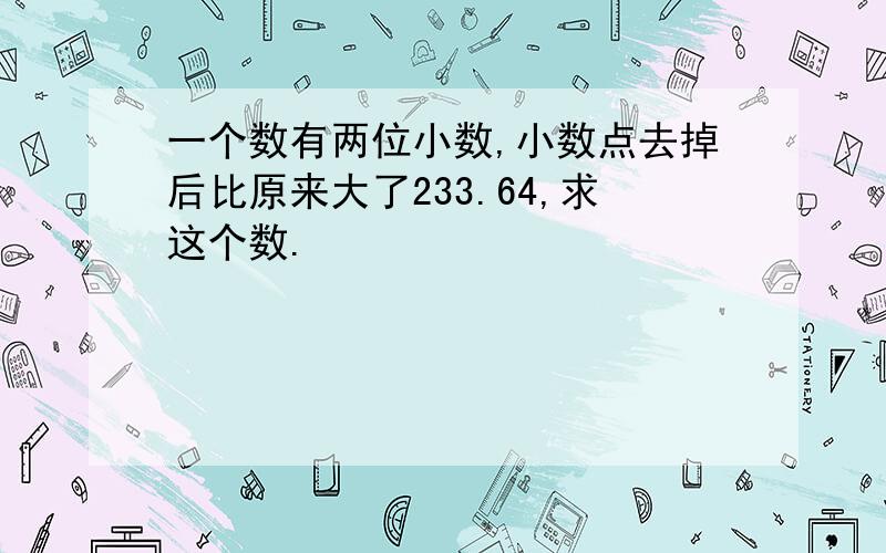 一个数有两位小数,小数点去掉后比原来大了233.64,求这个数.