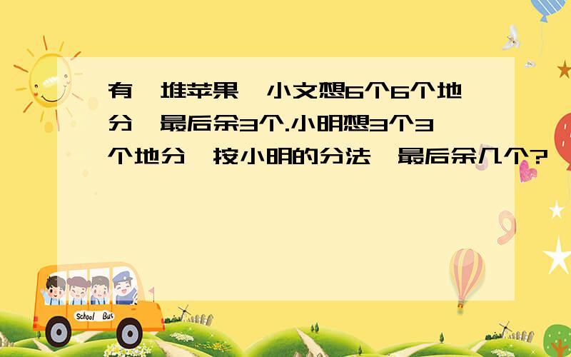 有一堆苹果,小文想6个6个地分,最后余3个.小明想3个3个地分,按小明的分法,最后余几个?