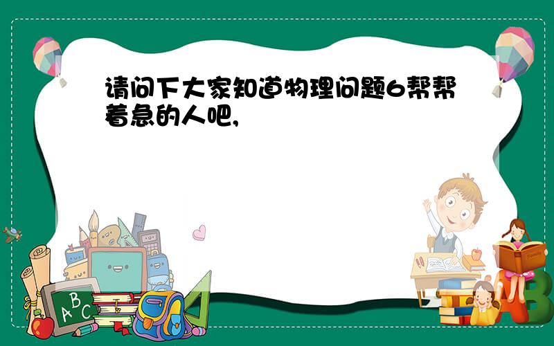 请问下大家知道物理问题6帮帮着急的人吧,