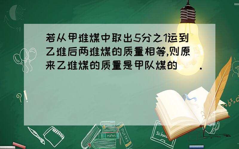 若从甲堆煤中取出5分之1运到乙堆后两堆煤的质量相等,则原来乙堆煤的质量是甲队煤的（）.