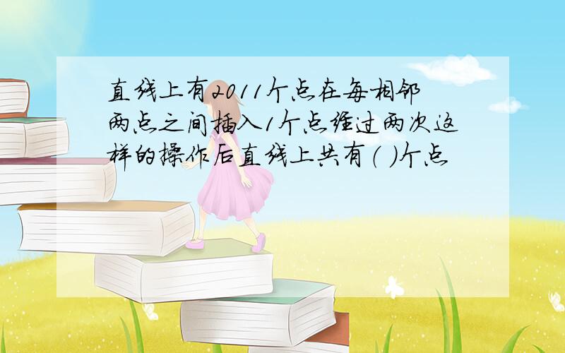 直线上有2011个点在每相邻两点之间插入1个点经过两次这样的操作后直线上共有（ ）个点