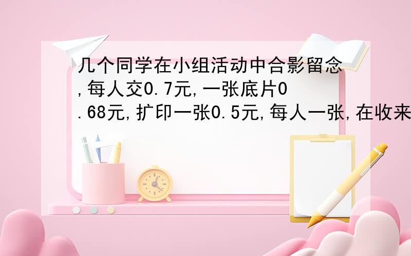 几个同学在小组活动中合影留念,每人交0.7元,一张底片0.68元,扩印一张0.5元,每人一张,在收来的钱尽量用掉的前提下