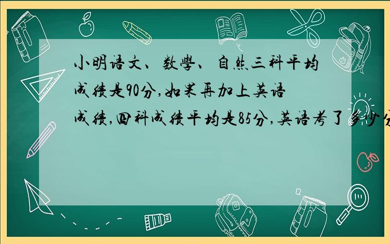 小明语文、数学、自然三科平均成绩是90分,如果再加上英语成绩,四科成绩平均是85分,英语考了多少分?