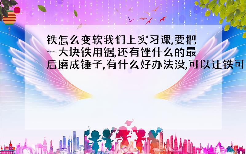 铁怎么变软我们上实习课,要把一大块铁用锯,还有锉什么的最后磨成锤子,有什么好办法没,可以让铁可以好锯一些