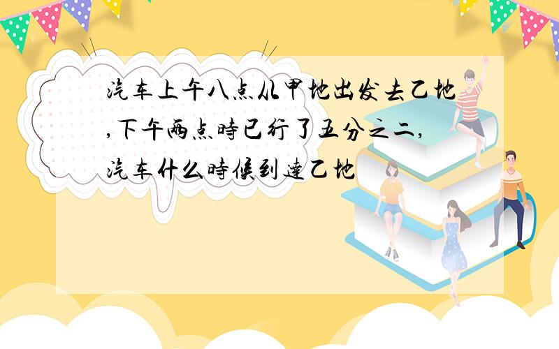 汽车上午八点从甲地出发去乙地,下午两点时已行了五分之二,汽车什么时候到达乙地