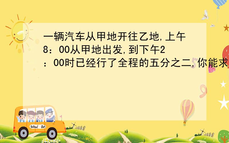 一辆汽车从甲地开往乙地,上午8：00从甲地出发,到下午2：00时已经行了全程的五分之二,你能求出这辆汽车什么时候到达乙地