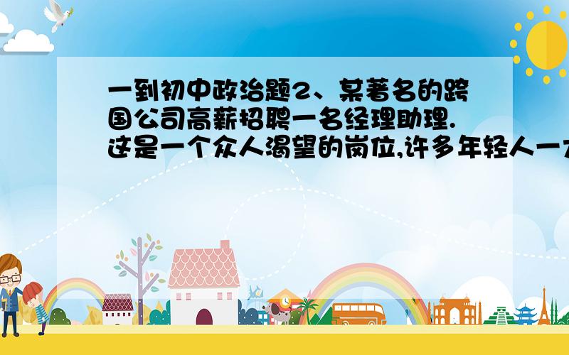 一到初中政治题2、某著名的跨国公司高薪招聘一名经理助理.这是一个众人渴望的岗位,许多年轻人一大早就来到公司门口等候面试.