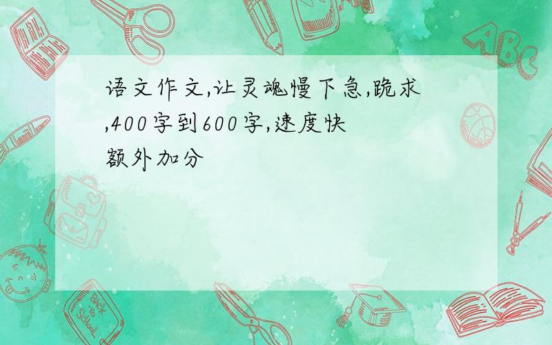 语文作文,让灵魂慢下急,跪求,400字到600字,速度快额外加分