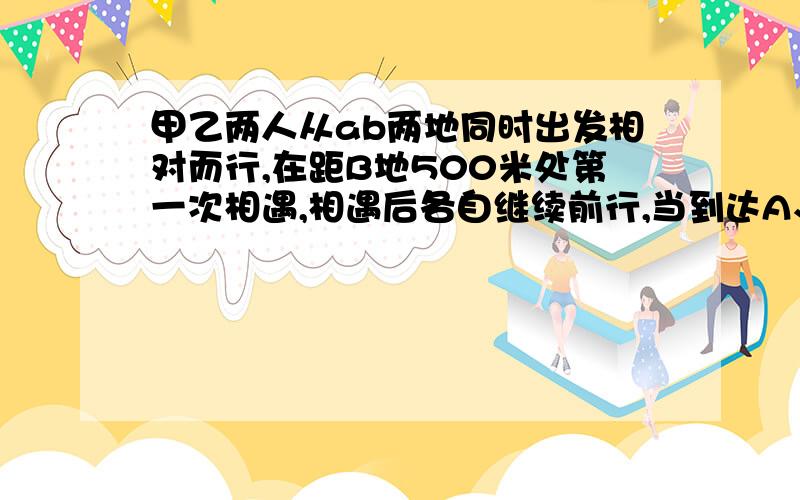 甲乙两人从ab两地同时出发相对而行,在距B地500米处第一次相遇,相遇后各自继续前行,当到达A、B两地后