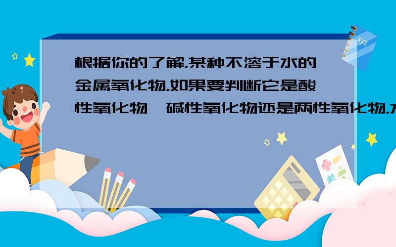 根据你的了解，某种不溶于水的金属氧化物，如果要判断它是酸性氧化物、碱性氧化物还是两性氧化物，方法是______．