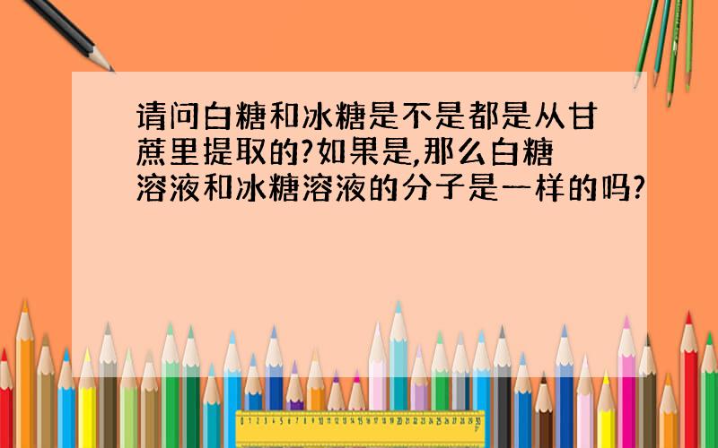 请问白糖和冰糖是不是都是从甘蔗里提取的?如果是,那么白糖溶液和冰糖溶液的分子是一样的吗?