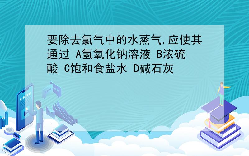 要除去氯气中的水蒸气,应使其通过 A氢氧化钠溶液 B浓硫酸 C饱和食盐水 D碱石灰