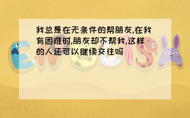 我总是在无条件的帮朋友,在我有困难时,朋友却不帮我,这样的人还可以继续交往吗