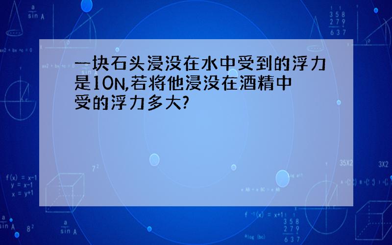 一块石头浸没在水中受到的浮力是10N,若将他浸没在酒精中受的浮力多大?