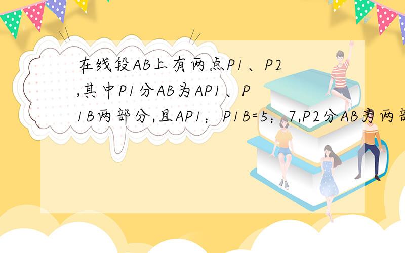 在线段AB上有两点P1、P2,其中P1分AB为AP1、P1B两部分,且AP1：P1B=5：7,P2分AB为两部分,且AP