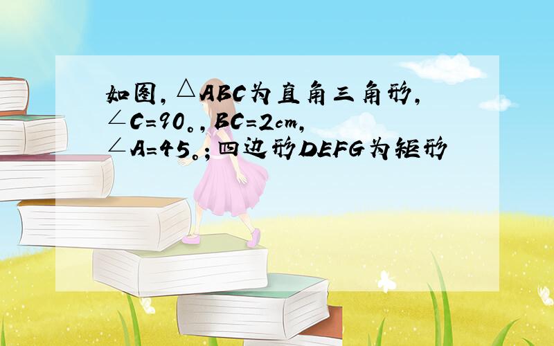 如图,△ABC为直角三角形,∠C=90°,BC=2cm,∠A=45°；四边形DEFG为矩形