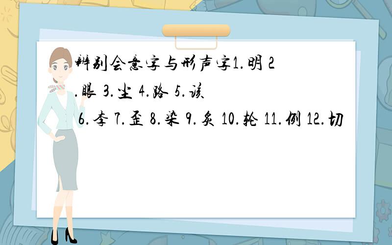 辨别会意字与形声字1.明 2.眼 3.尘 4.路 5.该 6.李 7.歪 8.染 9.炙 10.轮 11.例 12.切