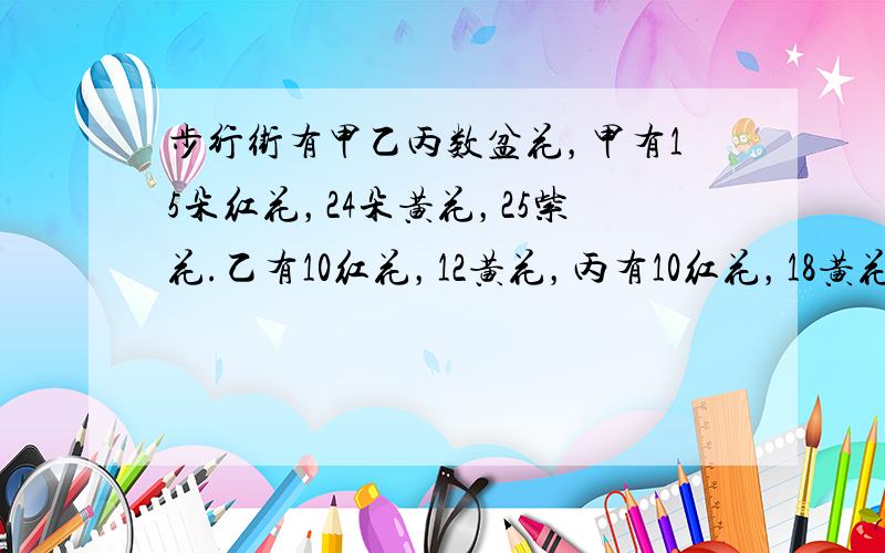 步行街有甲乙丙数盆花，甲有15朵红花，24朵黄花，25紫花.乙有10红花，12黄花，丙有10红花，18黄花，25紫花.红