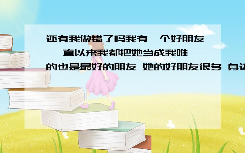 还有我做错了吗我有一个好朋友 一直以来我都把她当成我唯一的也是最好的朋友 她的好朋友很多 身边的也有很多 我也不是她最好