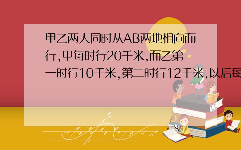 甲乙两人同时从AB两地相向而行,甲每时行20千米,而乙第一时行10千米,第二时行12千米,以后每时都比前一时多行2千米,