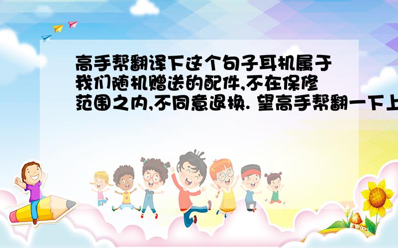 高手帮翻译下这个句子耳机属于我们随机赠送的配件,不在保修范围之内,不同意退换. 望高手帮翻一下上面的句子,小弟感激不尽.