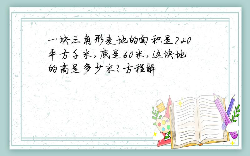 一块三角形麦地的面积是720平方千米,底是60米,这块地的高是多少米?方程解