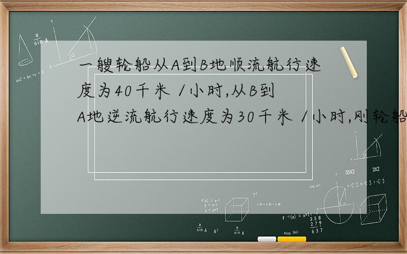 一艘轮船从A到B地顺流航行速度为40千米 /小时,从B到A地逆流航行速度为30千米 /小时,刚轮船在静水中的速